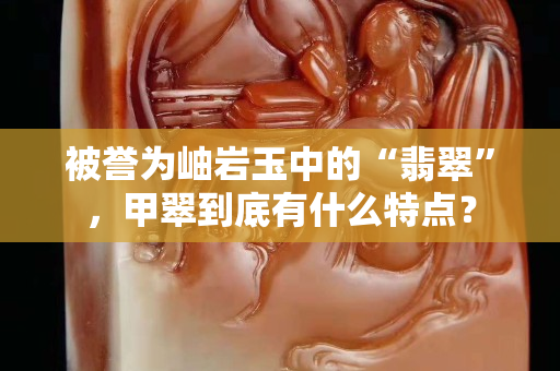 被誉为岫岩玉中的“翡翠”，甲翠到底有什么特点？