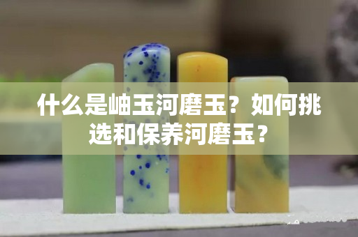 什么是岫玉河磨玉？如何挑选和保养河磨玉？