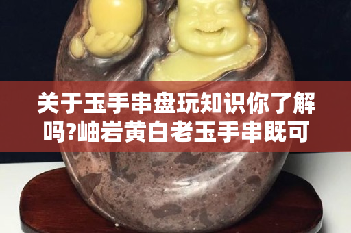 关于玉手串盘玩知识你了解吗?岫岩黄白老玉手串既可以佩戴又可以盘玩