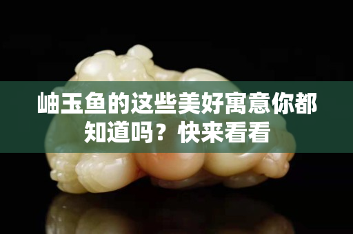 岫玉鱼的这些美好寓意你都知道吗？快来看看
