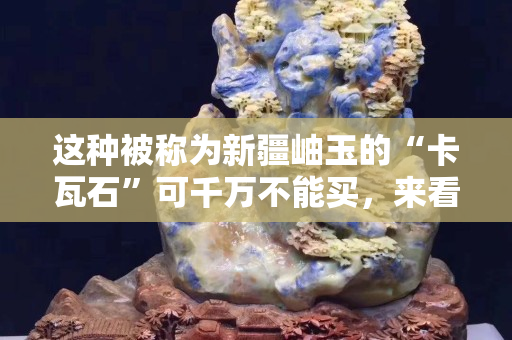 这种被称为新疆岫玉的“卡瓦石”可千万不能买，来看看是为什么