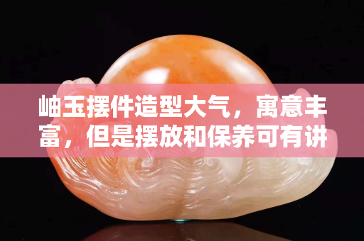 岫玉摆件造型大气，寓意丰富，但是摆放和保养可有讲究哦