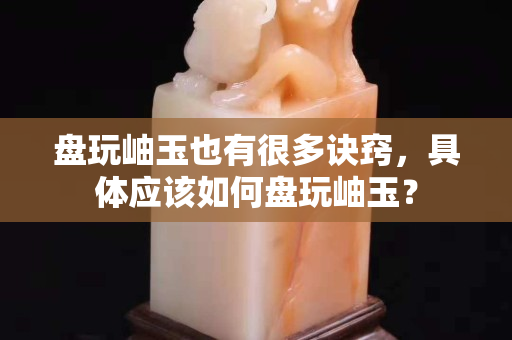 盘玩岫玉也有很多诀窍，具体应该如何盘玩岫玉？