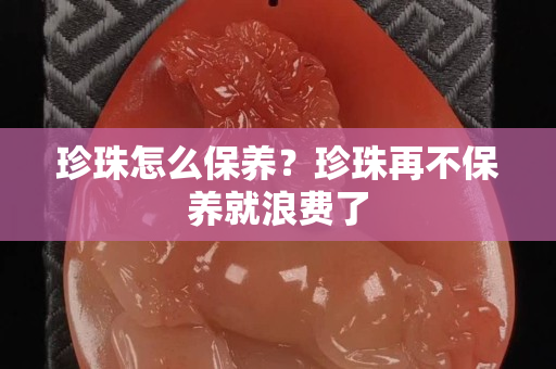 珍珠怎么保养？珍珠再不保养就浪费了