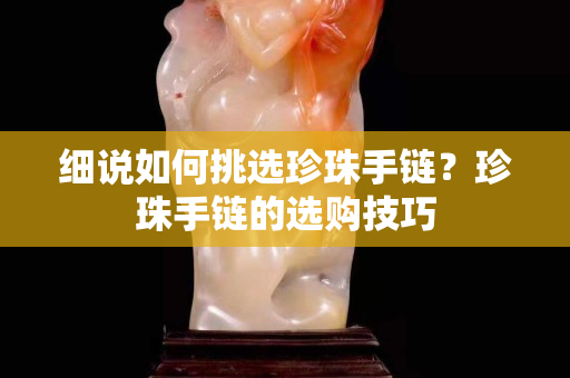 细说如何挑选珍珠手链？珍珠手链的选购技巧