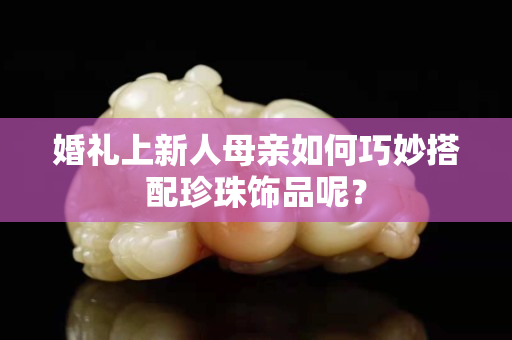 婚礼上新人母亲如何巧妙搭配珍珠饰品呢？