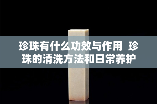 珍珠有什么功效与作用  珍珠的清洗方法和日常养护