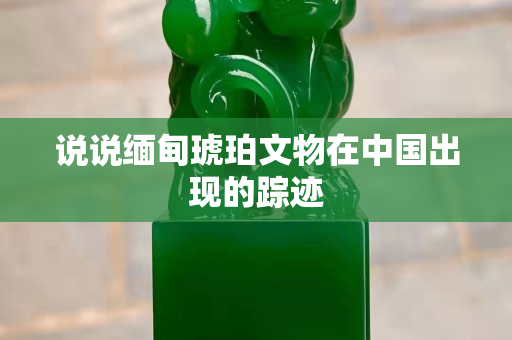 说说缅甸琥珀文物在中国出现的踪迹