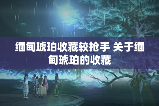 缅甸琥珀收藏较抢手 关于缅甸琥珀的收藏