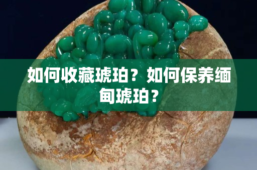 如何收藏琥珀？如何保养缅甸琥珀？