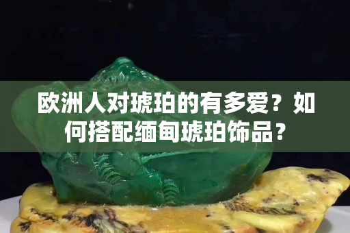 欧洲人对琥珀的有多爱？如何搭配缅甸琥珀饰品？