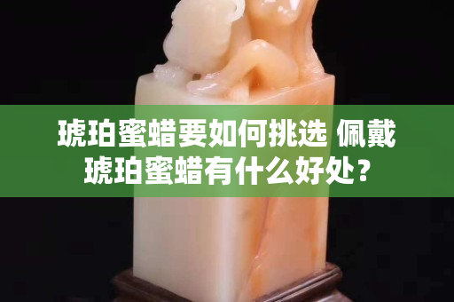 琥珀蜜蜡要如何挑选 佩戴琥珀蜜蜡有什么好处？