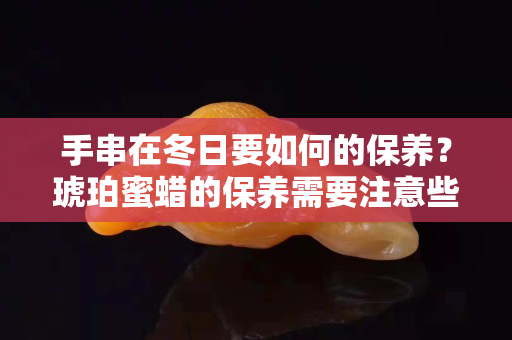 手串在冬日要如何的保养？琥珀蜜蜡的保养需要注意些什么