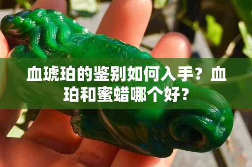 血琥珀的鉴别如何入手？血珀和蜜蜡哪个好？