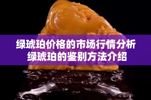 绿琥珀价格的市场行情分析 绿琥珀的鉴别方法介绍