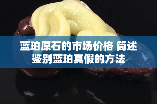 蓝珀原石的市场价格 简述鉴别蓝珀真假的方法