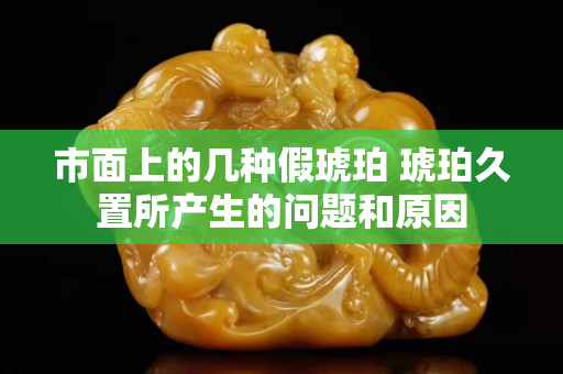 市面上的几种假琥珀 琥珀久置所产生的问题和原因