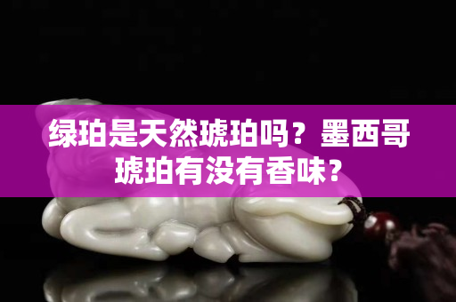 绿珀是天然琥珀吗？墨西哥琥珀有没有香味？