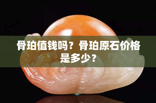 骨珀值钱吗？骨珀原石价格是多少？
