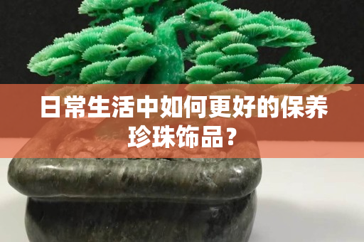日常生活中如何更好的保养珍珠饰品？