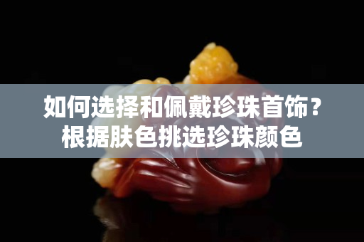 如何选择和佩戴珍珠首饰？根据肤色挑选珍珠颜色