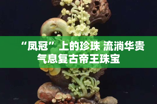 “凤冠”上的珍珠 流淌华贵气息复古帝王珠宝