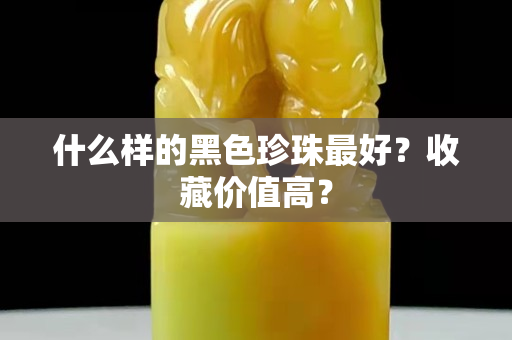 什么样的黑色珍珠最好？收藏价值高？