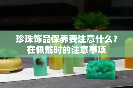 珍珠饰品保养要注意什么？在佩戴时的注意事项