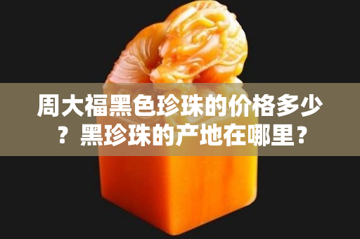 周大福黑色珍珠的价格多少？黑珍珠的产地在哪里？