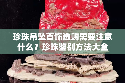 珍珠吊坠首饰选购需要注意什么？珍珠鉴别方法大全