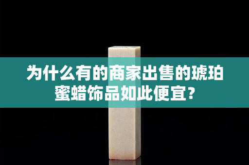 为什么有的商家出售的琥珀蜜蜡饰品如此便宜？