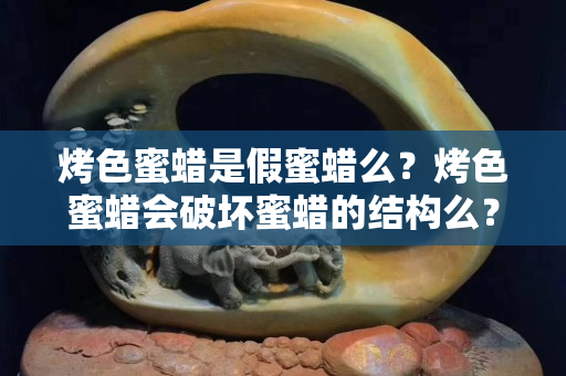 烤色蜜蜡是假蜜蜡么？烤色蜜蜡会破坏蜜蜡的结构么？