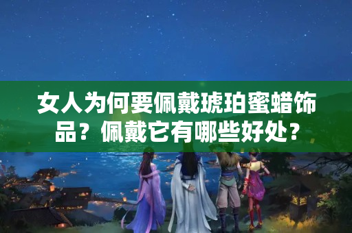 女人为何要佩戴琥珀蜜蜡饰品？佩戴它有哪些好处？