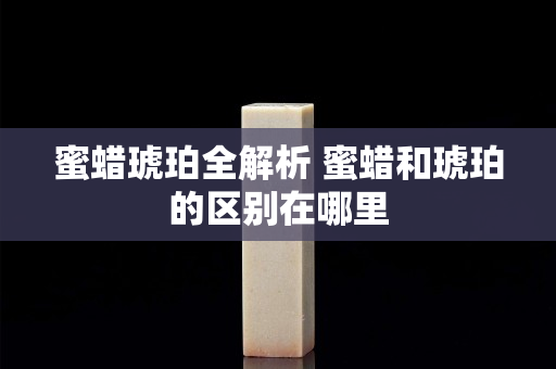 蜜蜡琥珀全解析 蜜蜡和琥珀的区别在哪里