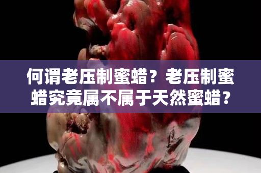 何谓老压制蜜蜡？老压制蜜蜡究竟属不属于天然蜜蜡？