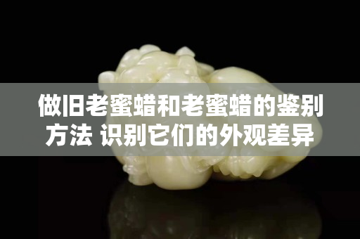 做旧老蜜蜡和老蜜蜡的鉴别方法 识别它们的外观差异
