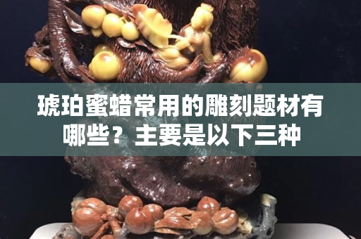 琥珀蜜蜡常用的雕刻题材有哪些？主要是以下三种