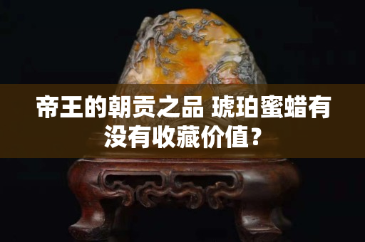 帝王的朝贡之品 琥珀蜜蜡有没有收藏价值？