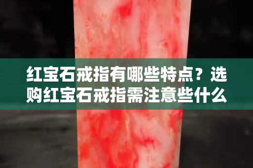 红宝石戒指有哪些特点？选购红宝石戒指需注意些什么？