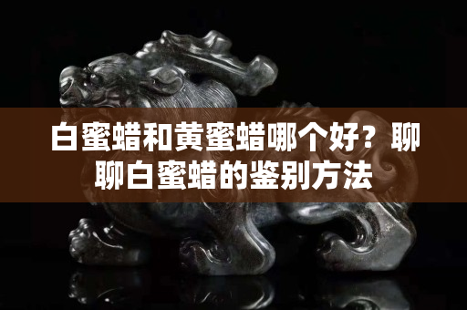 白蜜蜡和黄蜜蜡哪个好？聊聊白蜜蜡的鉴别方法