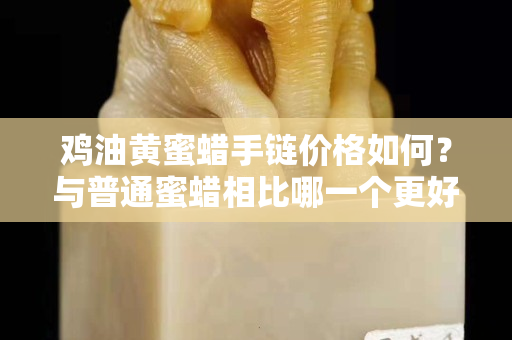 鸡油黄蜜蜡手链价格如何？与普通蜜蜡相比哪一个更好？