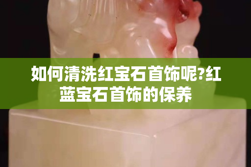 如何清洗红宝石首饰呢?红蓝宝石首饰的保养