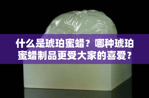 什么是琥珀蜜蜡？哪种琥珀蜜蜡制品更受大家的喜爱？