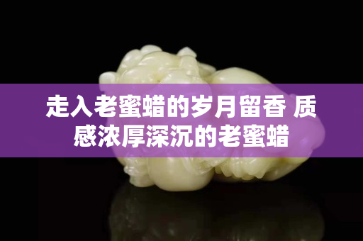 走入老蜜蜡的岁月留香 质感浓厚深沉的老蜜蜡