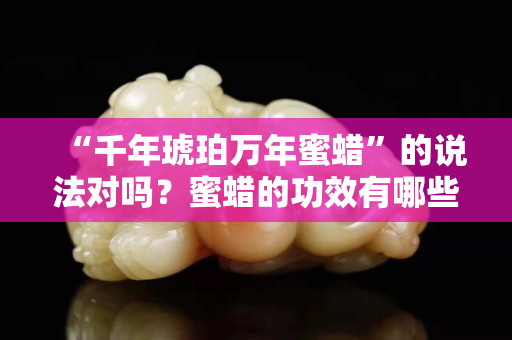 “千年琥珀万年蜜蜡”的说法对吗？蜜蜡的功效有哪些？