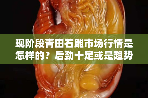 现阶段青田石雕市场行情是怎样的？后劲十足或是趋势已灭？