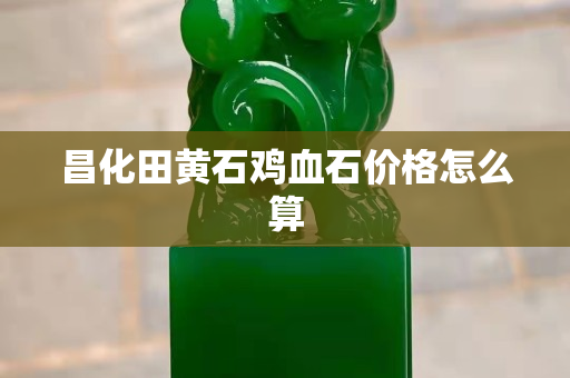 昌化田黄石鸡血石价格怎么算
