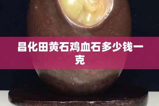 昌化田黄石鸡血石多少钱一克
