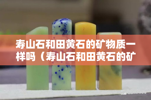 寿山石和田黄石的矿物质一样吗（寿山石和田黄石的矿物质一样吗）