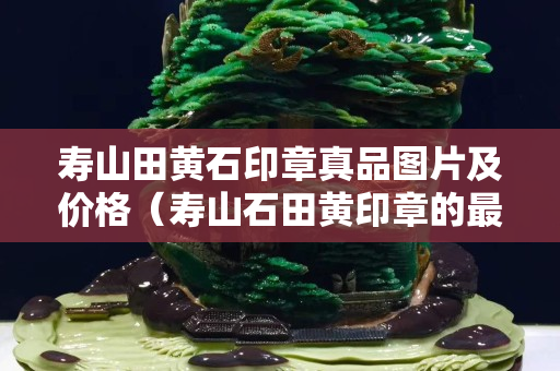 寿山田黄石印章真品图片及价格（寿山石田黄印章的最新价格）